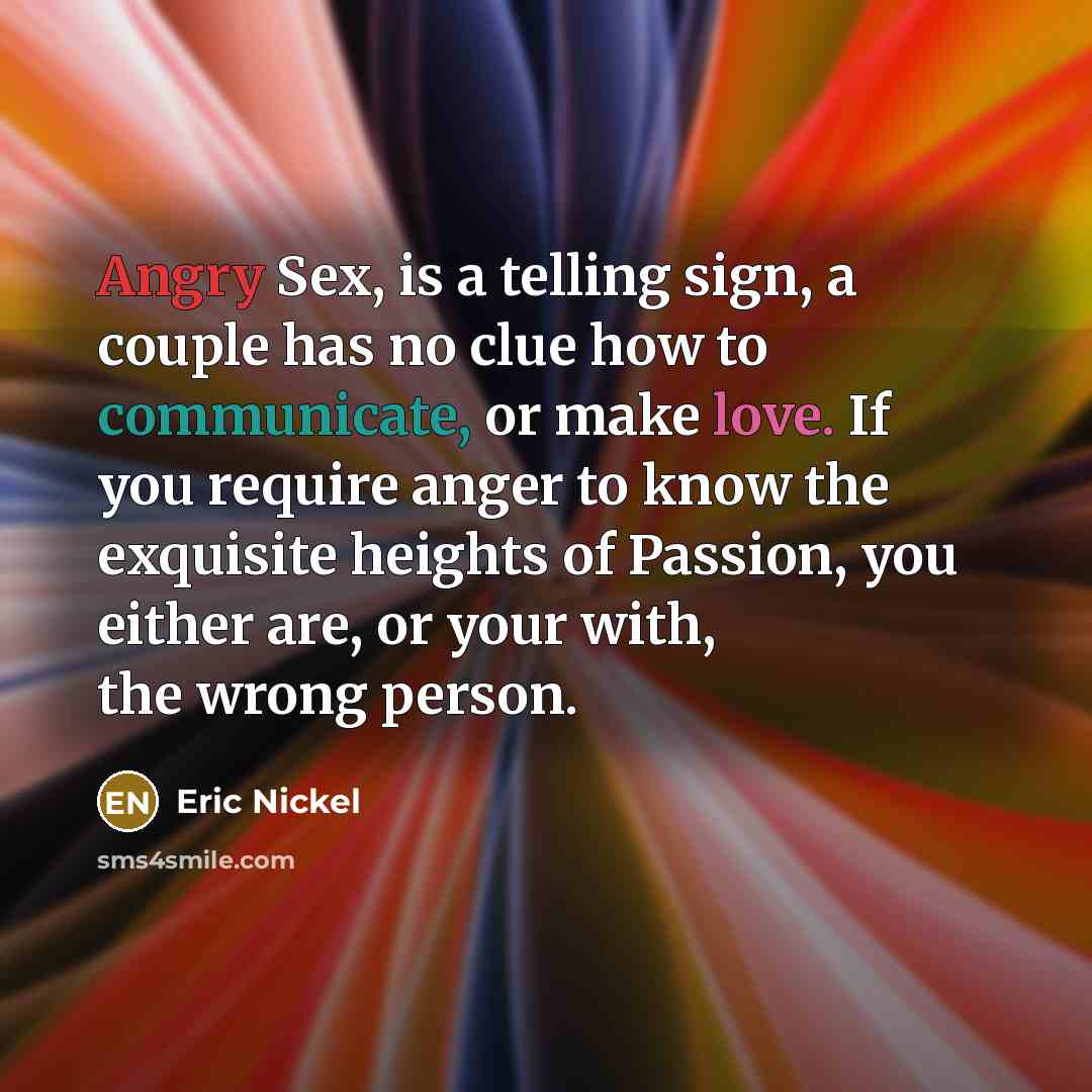 “Angry Sex, is a telling sign, a couple has no clue how to communicate, or make love. If you require anger to know the exquisite heights of Passion, you either are, or your with, the wrong person.” quote by Eric Nickel