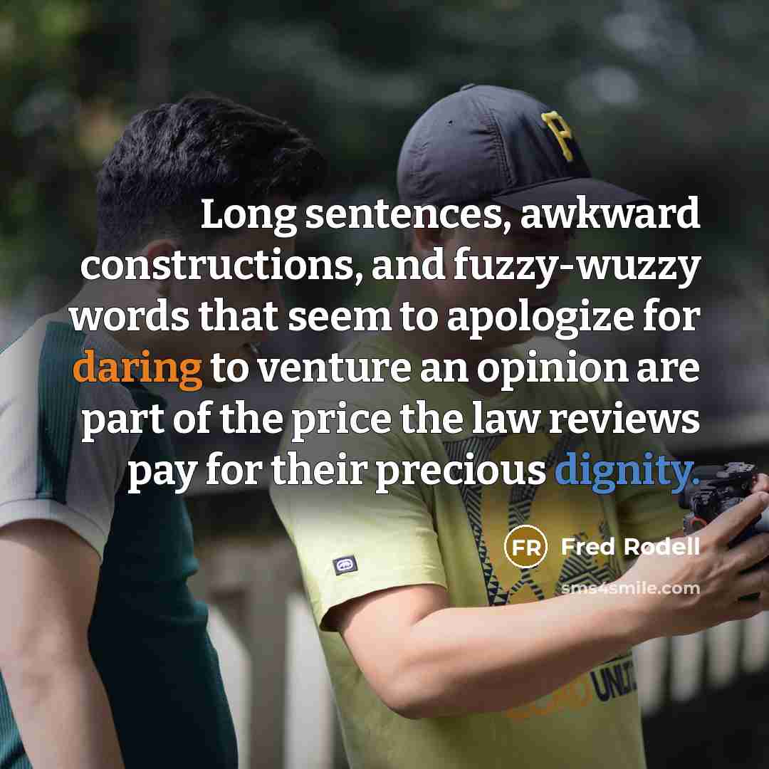 “Long sentences, awkward constructions, and fuzzy-wuzzy words that seem to apologize for daring to venture an opinion are part of the price the law reviews pay for their precious dignity.” quote by Fred Rodell