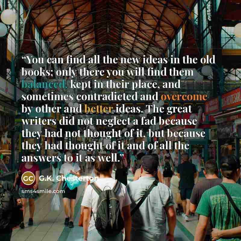 “You can find all the new ideas in the old books; only there you will find them balanced, kept in their place, and sometimes contradicted and overcome by other and better ideas. The great writers did not neglect a fad because they had not thought of it, but because they had thought of it and of all…” quote by G.K. Chesterton