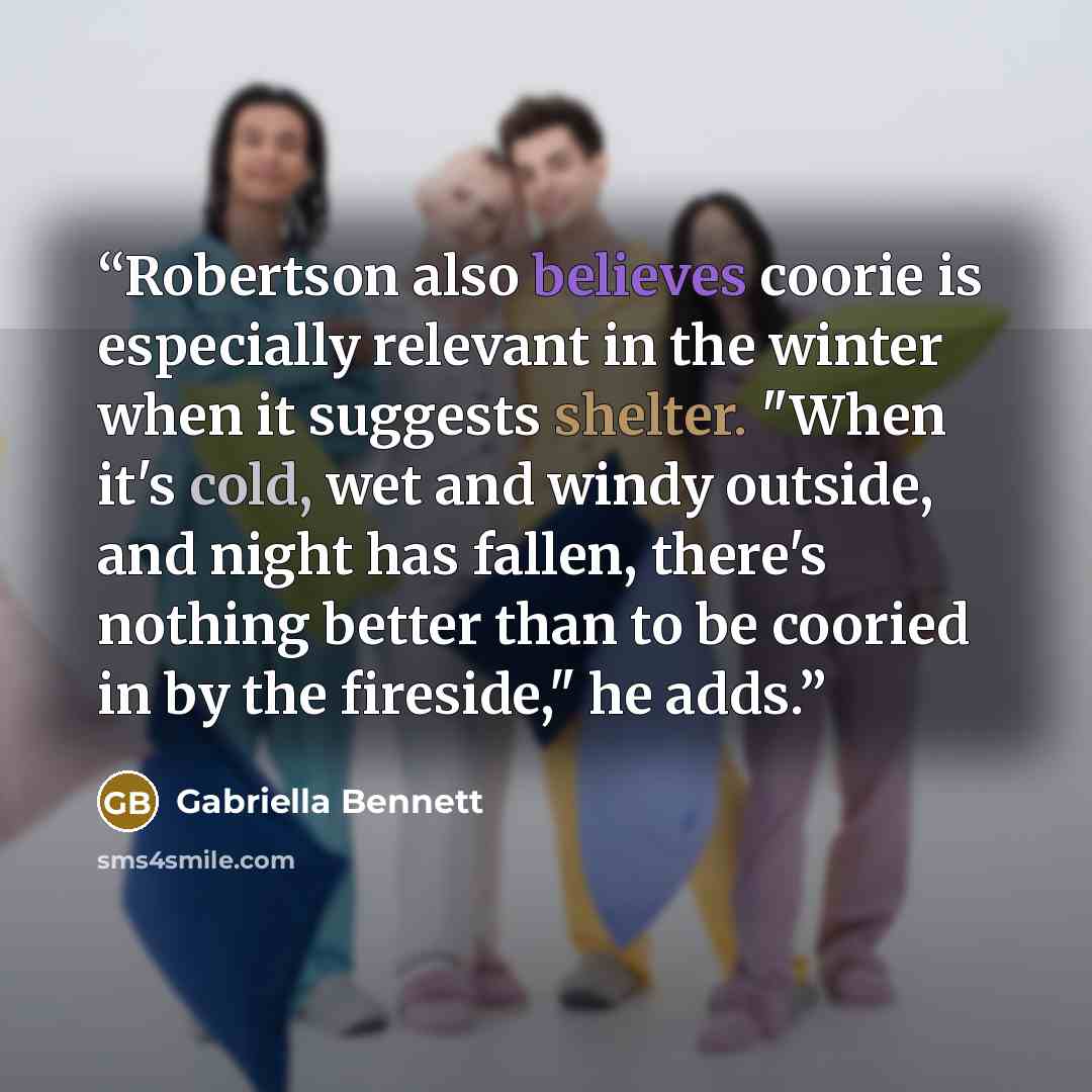 “Robertson also believes coorie is especially relevant in the winter when it suggests shelter. "When it's cold, wet and windy outside, and night has fallen, there's nothing better than to be cooried in by the fireside," he adds.” quote by Gabriella Bennett