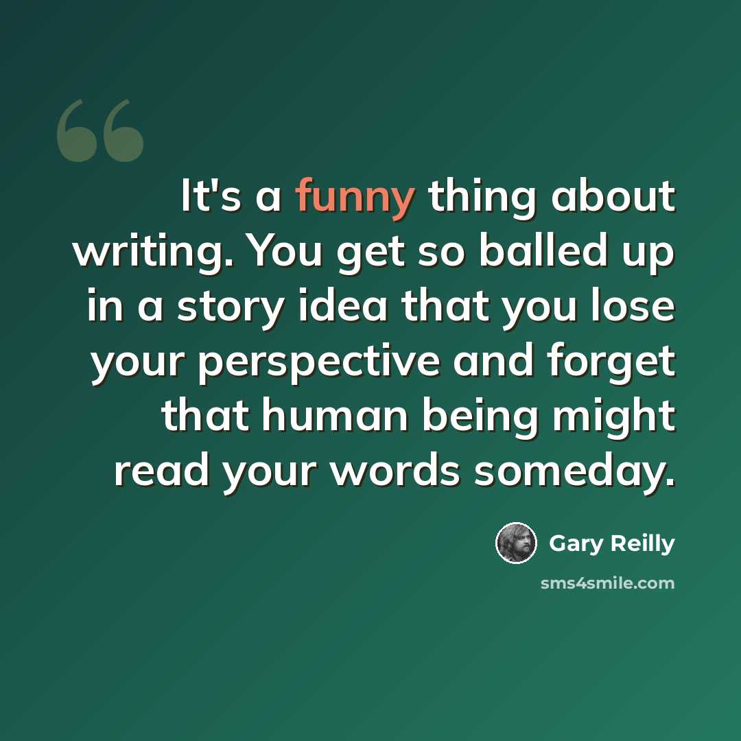 “It's a funny thing about writing. You get so balled up in a story idea that you lose your perspective and forget that human being might read your words someday.” quote by Gary Reilly