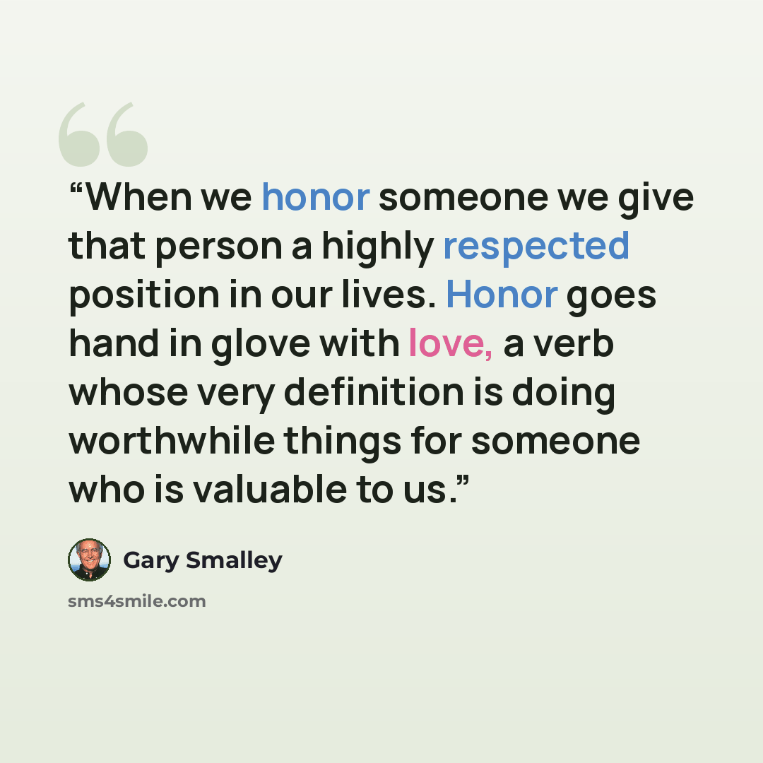 “When we honor someone we give that person a highly respected position in our lives. Honor goes hand in glove with love, a verb whose very definition is doing worthwhile things for someone who is valuable to us.” quote by Gary Smalley