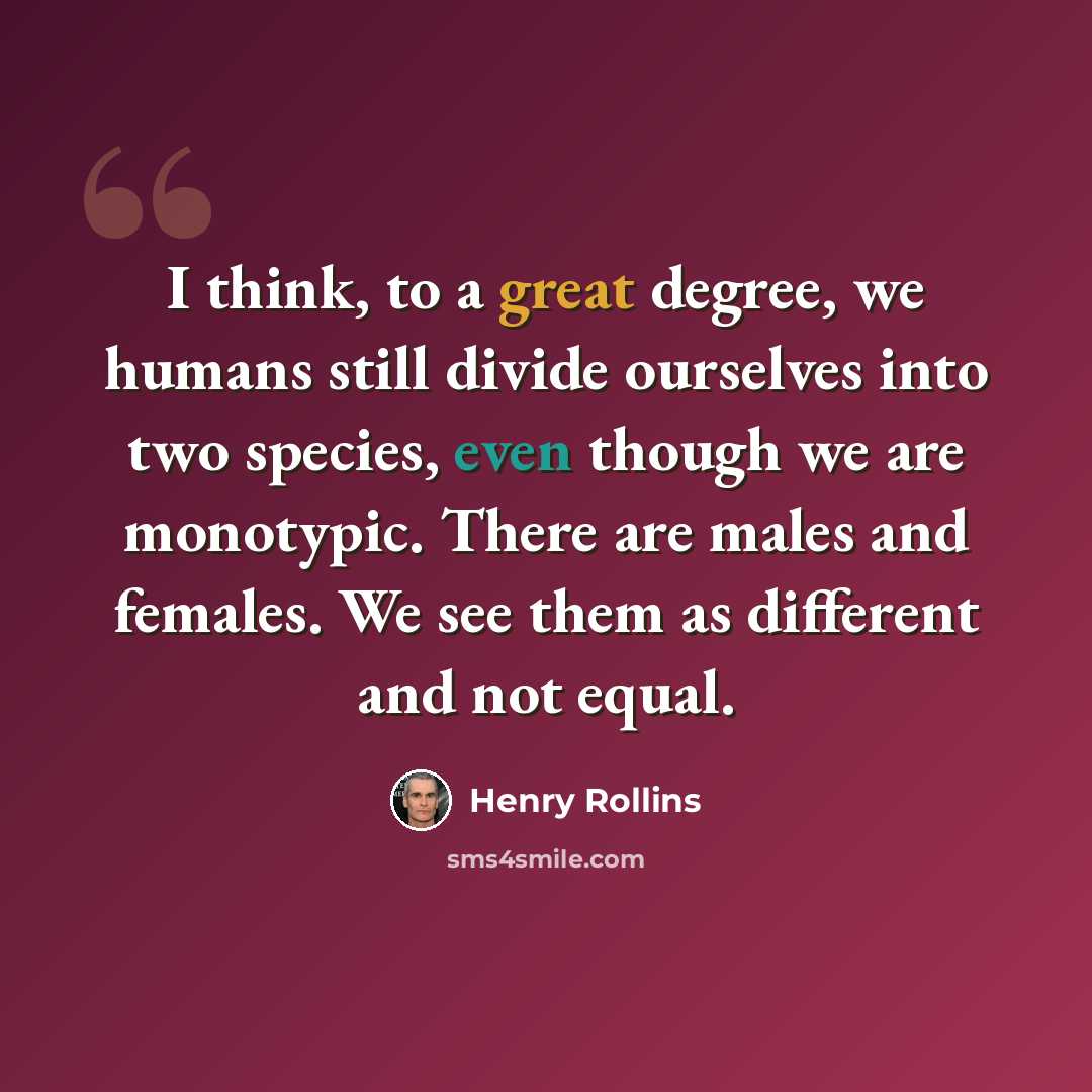 “I think, to a great degree, we humans still divide ourselves into two species, even though we are monotypic. There are males and females. We see them as different and not equal.” quote by Henry Rollins