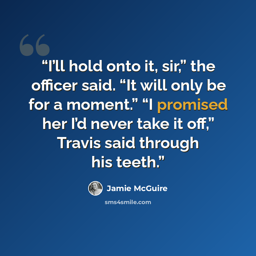 “I’ll hold onto it, sir,” the officer said. “It will only be for a moment.” “I promised her I’d never take it off,” Travis said through his teeth.” quote by Jamie McGuire