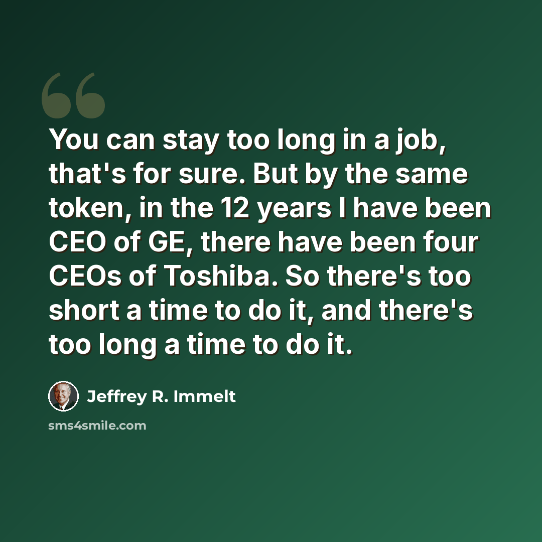 “You can stay too long in a job, that's for sure. But by the same token, in the 12 years I have been CEO of GE, there have been four CEOs of Toshiba. So there's too short a time to do it, and there's too long a time to do it.” quote by Jeffrey R. Immelt