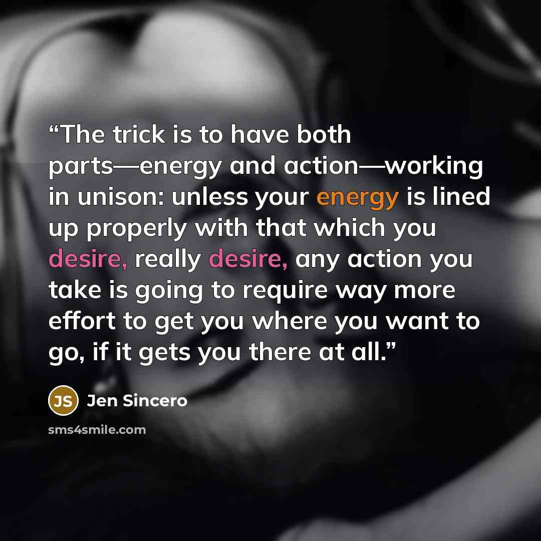 “The trick is to have both parts—energy and action—working in unison: unless your energy is lined up properly with that which you desire, really desire, any action you take is going to require way more effort to get you where you want to go, if it gets you there at all.” quote by Jen Sincero