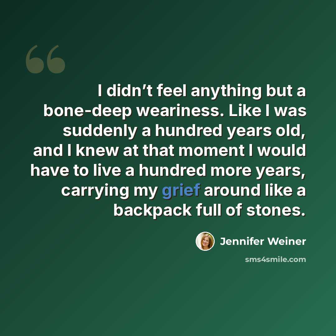 “I didn’t feel anything but a bone-deep weariness. Like I was suddenly a hundred years old, and I knew at that moment I would have to live a hundred more years, carrying my grief around like a backpack full of stones.” quote by Jennifer Weiner