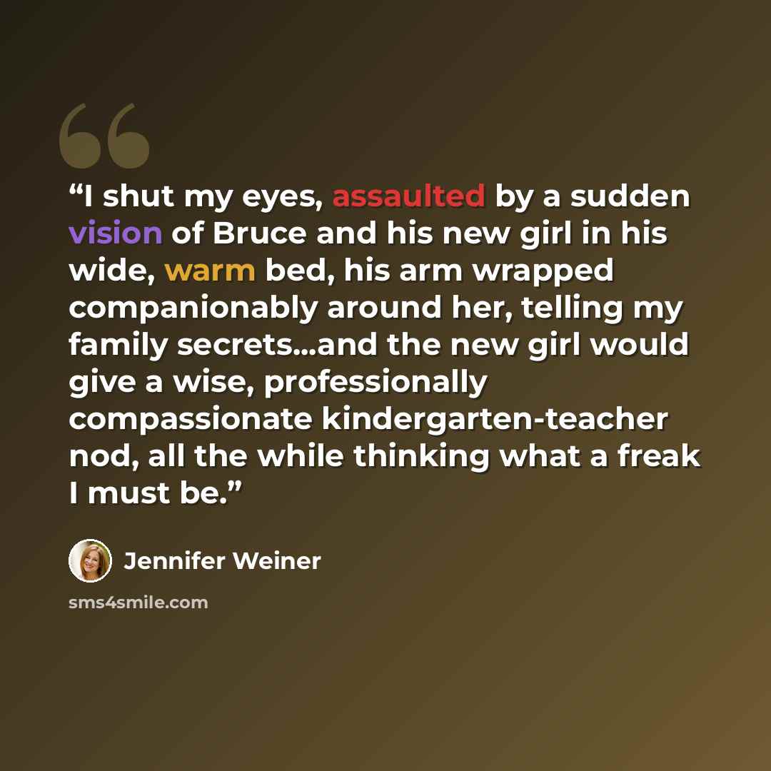 “I shut my eyes, assaulted by a sudden vision of Bruce and his new girl in his wide, warm bed, his arm wrapped companionably around her, telling my family secrets...and the new girl would give a wise, professionally compassionate kindergarten-teacher nod, all the while thinking what a freak I must…” quote by Jennifer Weiner