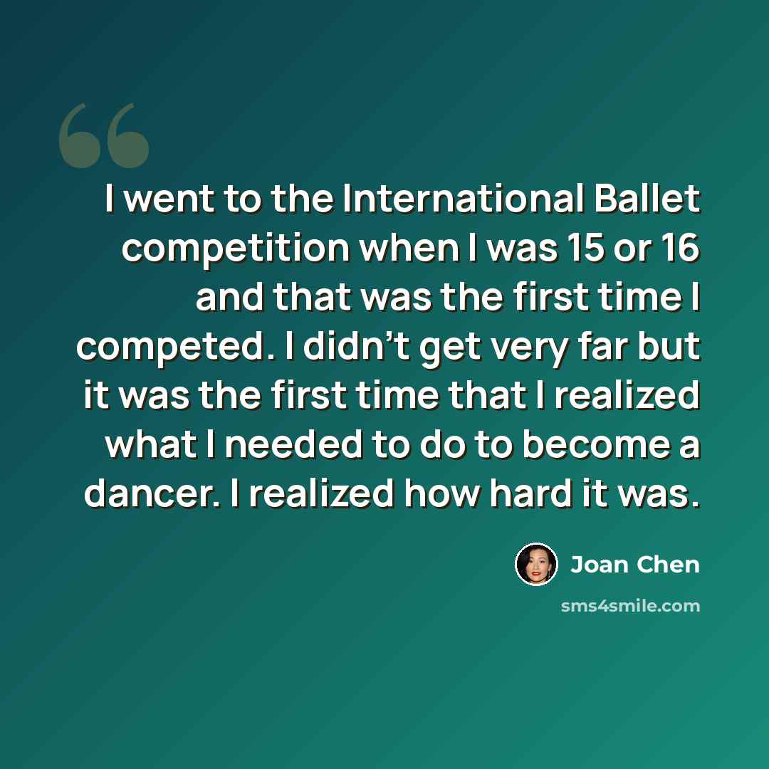 “I went to the International Ballet competition when I was 15 or 16 and that was the first time I competed. I didn't get very far but it was the first time that I realized what I needed to do to become a dancer. I realized how hard it was.” quote by Joan Chen