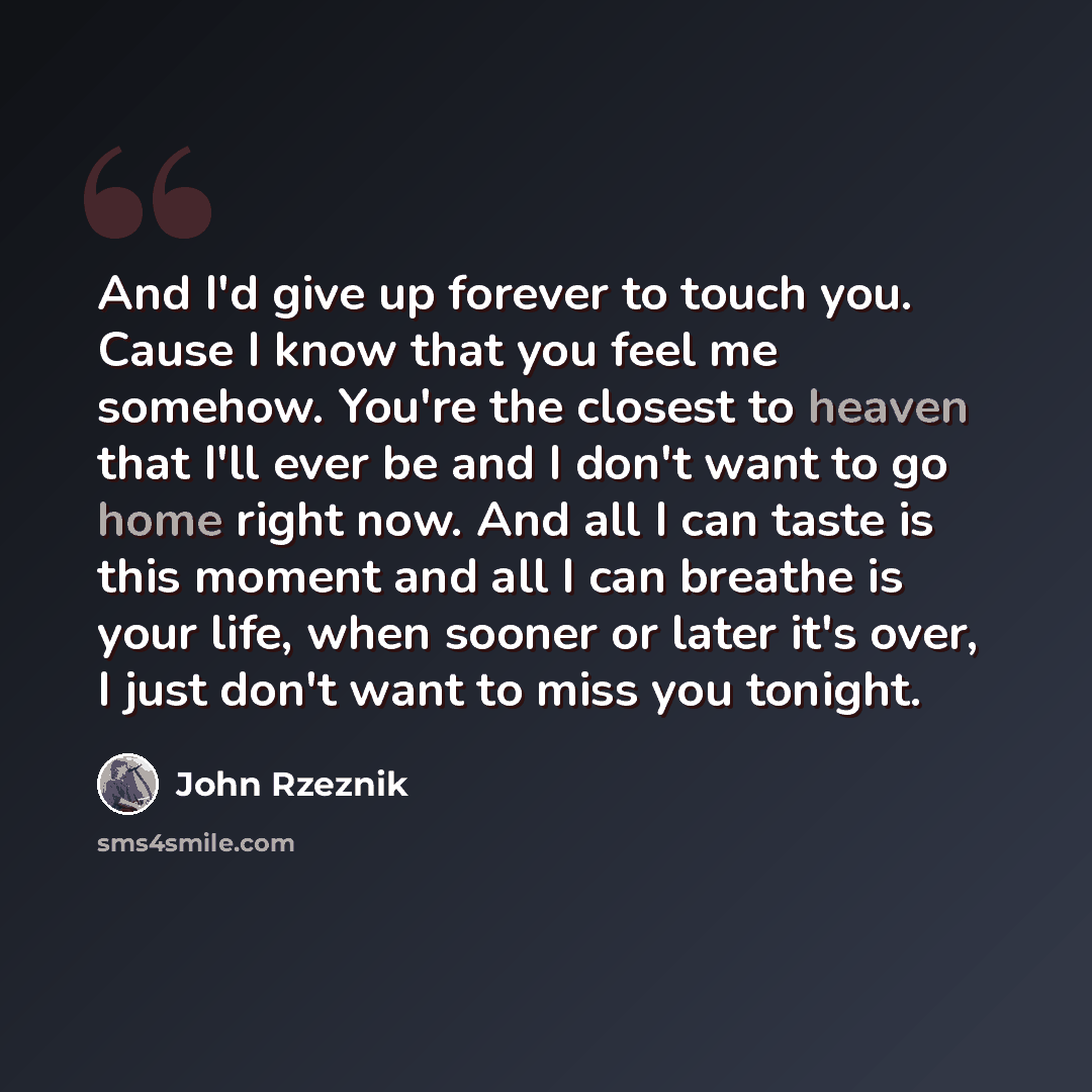 “And I'd give up forever to touch you. Cause I know that you feel me somehow. You're the closest to heaven that I'll ever be and I don't want to go home right now. And all I can taste is this moment and all I can breathe is your life, when sooner or later it's over, I just don't want to miss you…” quote by John Rzeznik