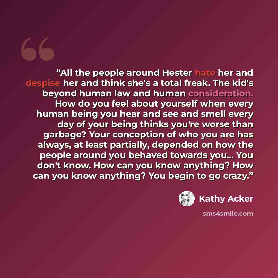 “All the people around Hester hate her and despise her and think she's a total freak. The kid's beyond human law and human consideration. How do you feel about yourself when every human being you hear and see and smell every day of your being thinks you're worse than garbage? Your conception of who…” quote by Kathy Acker