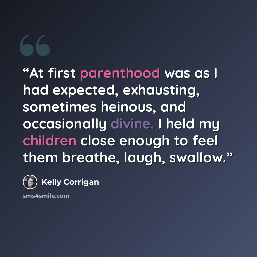 “At first parenthood was as I had expected, exhausting, sometimes heinous, and occasionally divine. I held my children close enough to feel them breathe, laugh, swallow.” quote by Kelly Corrigan