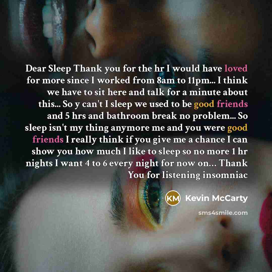 “Dear Sleep Thank you for the hr I would have loved for more since I worked from 8am to 11pm... I think we have to sit here and talk for a minute about this... So y can't I sleep we used to be good friends and 5 hrs and bathroom break no problem... So sleep isn't my thing anymore me and you were…” quote by Kevin Mccarty