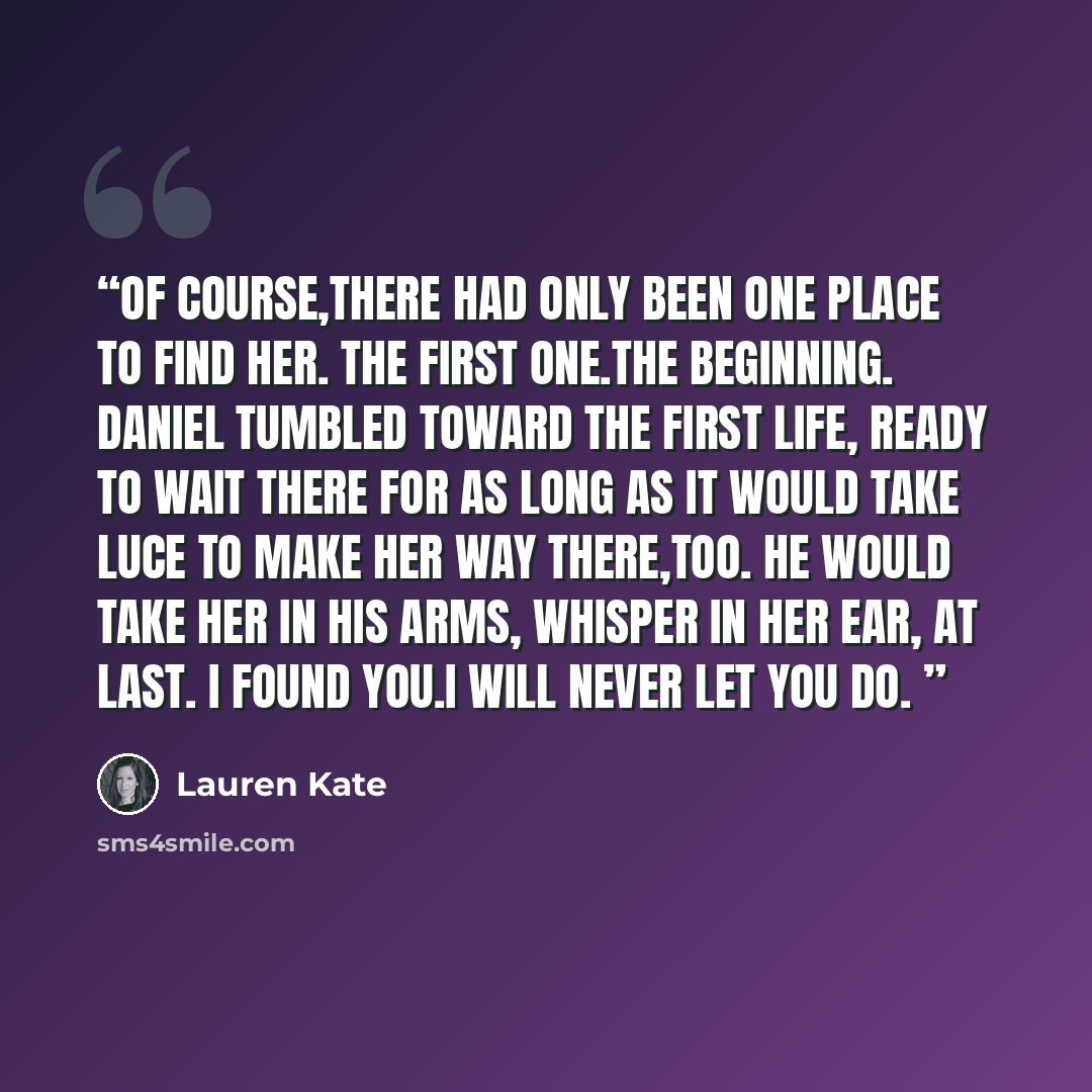 “Of course,there had only been one place to find her. The first one.The beginning. Daniel tumbled toward the first life, ready to wait there for as long as it would take Luce to make her way there,too. He would take her in his arms, whisper in her ear, At last. I found you.I will never let you do.” quote by Lauren Kate