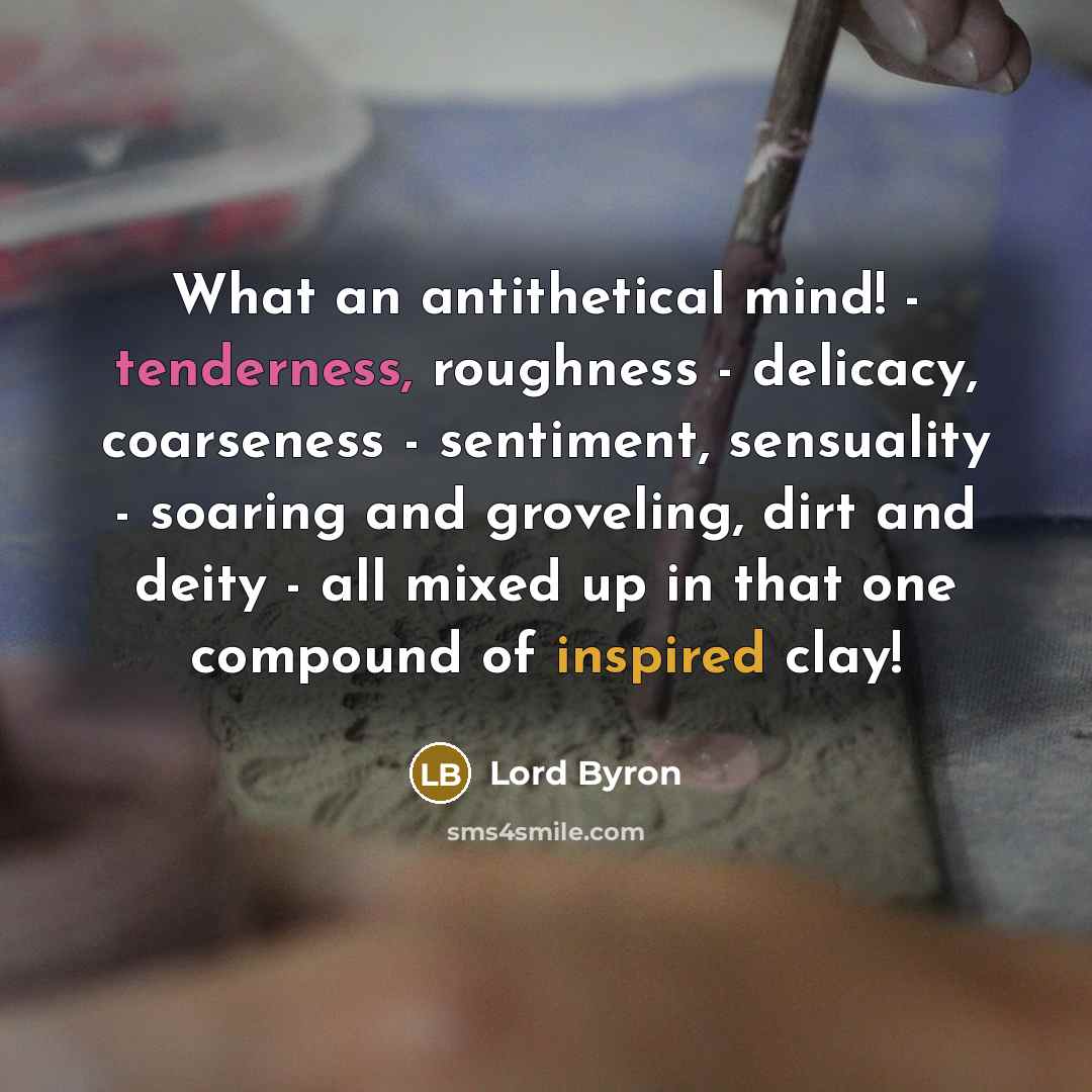 “What an antithetical mind! - tenderness, roughness - delicacy, coarseness - sentiment, sensuality - soaring and groveling, dirt and deity - all mixed up in that one compound of inspired clay!” quote by Lord Byron