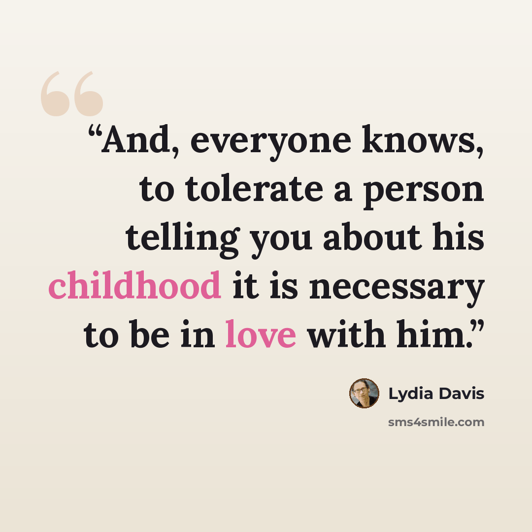 “And, everyone knows, to tolerate a person telling you about his childhood it is necessary to be in love with him.” quote by Lydia Davis