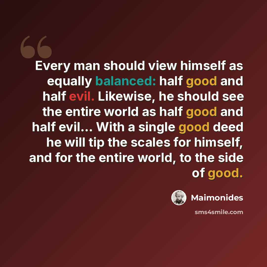 “Every man should view himself as equally balanced: half good and half evil. Likewise, he should see the entire world as half good and half evil… With a single good deed he will tip the scales for himself, and for the entire world, to the side of good.” quote by Maimonides