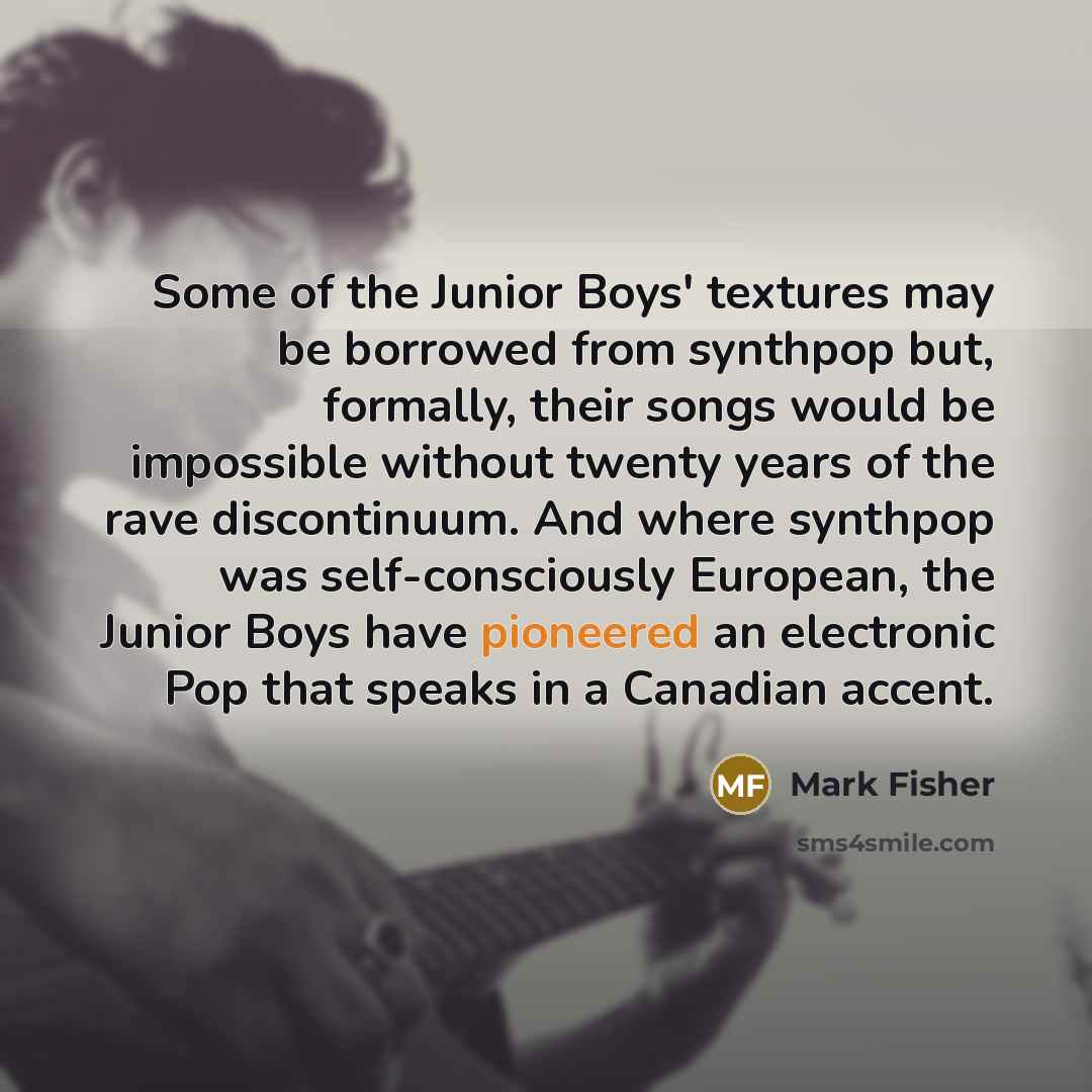 “Some of the Junior Boys' textures may be borrowed from synthpop but, formally, their songs would be impossible without twenty years of the rave discontinuum. And where synthpop was self-consciously European, the Junior Boys have pioneered an electronic Pop that speaks in a Canadian accent.” quote by Mark Fisher