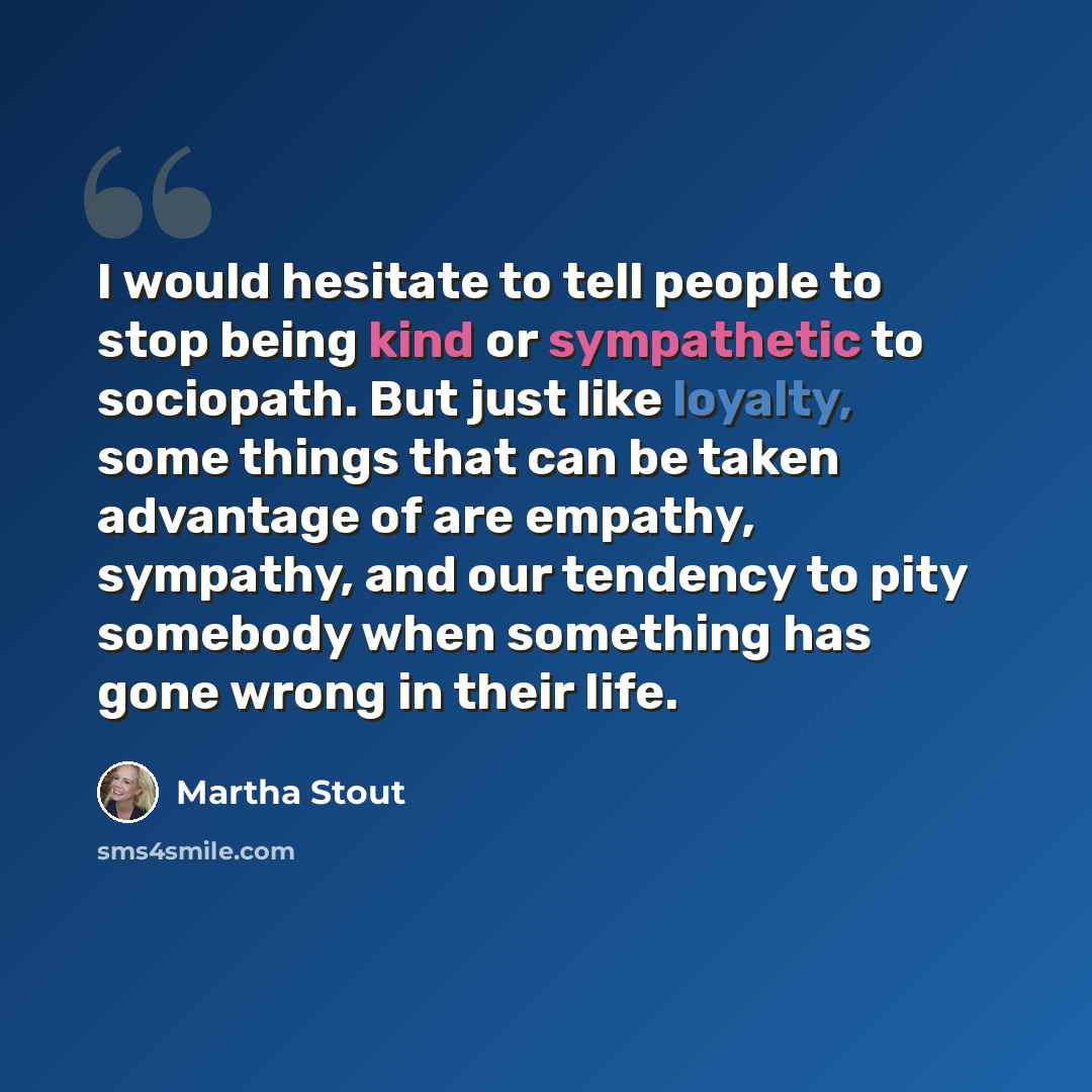 “I would hesitate to tell people to stop being kind or sympathetic to sociopath. But just like loyalty, some things that can be taken advantage of are empathy, sympathy, and our tendency to pity somebody when something has gone wrong in their life.” quote by Martha Stout
