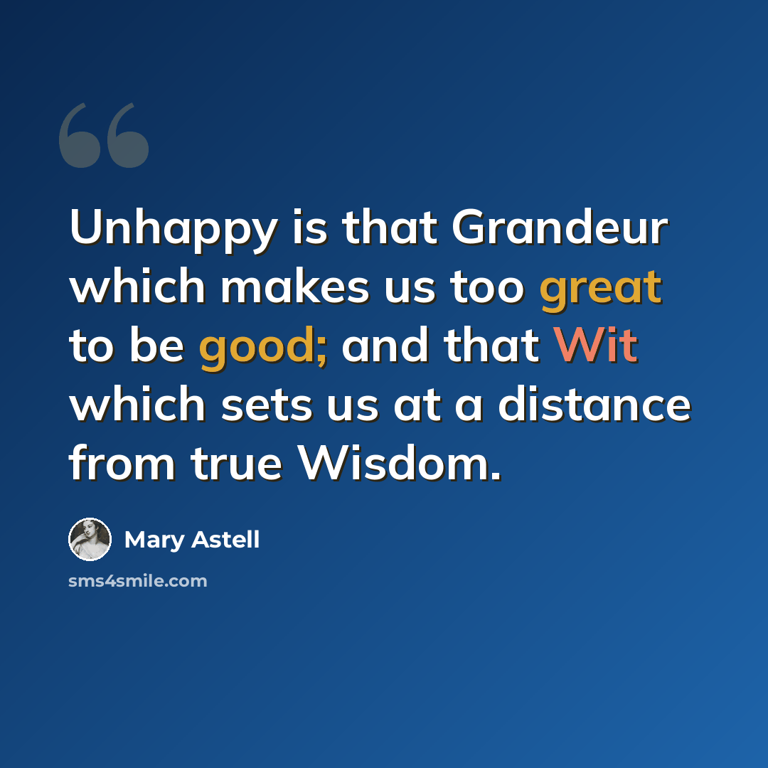 “Unhappy is that Grandeur which makes us too great to be good; and that Wit which sets us at a distance from true Wisdom.” quote by Mary Astell