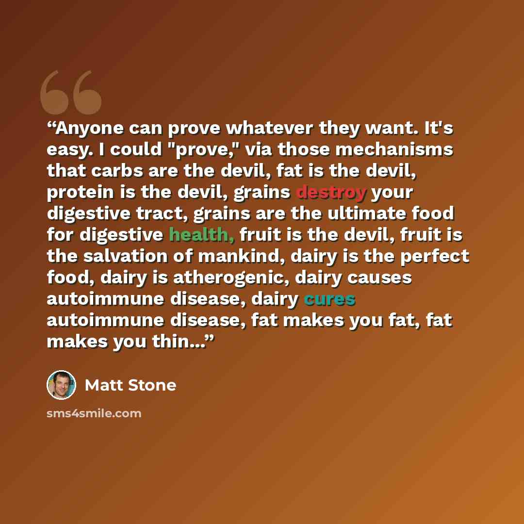 “Anyone can prove whatever they want. It's easy. I could "prove," via those mechanisms that carbs are the devil, fat is the devil, protein is the devil, grains destroy your digestive tract, grains are the ultimate food for digestive health, fruit is the devil, fruit is the salvation of mankind…” quote by Matt Stone