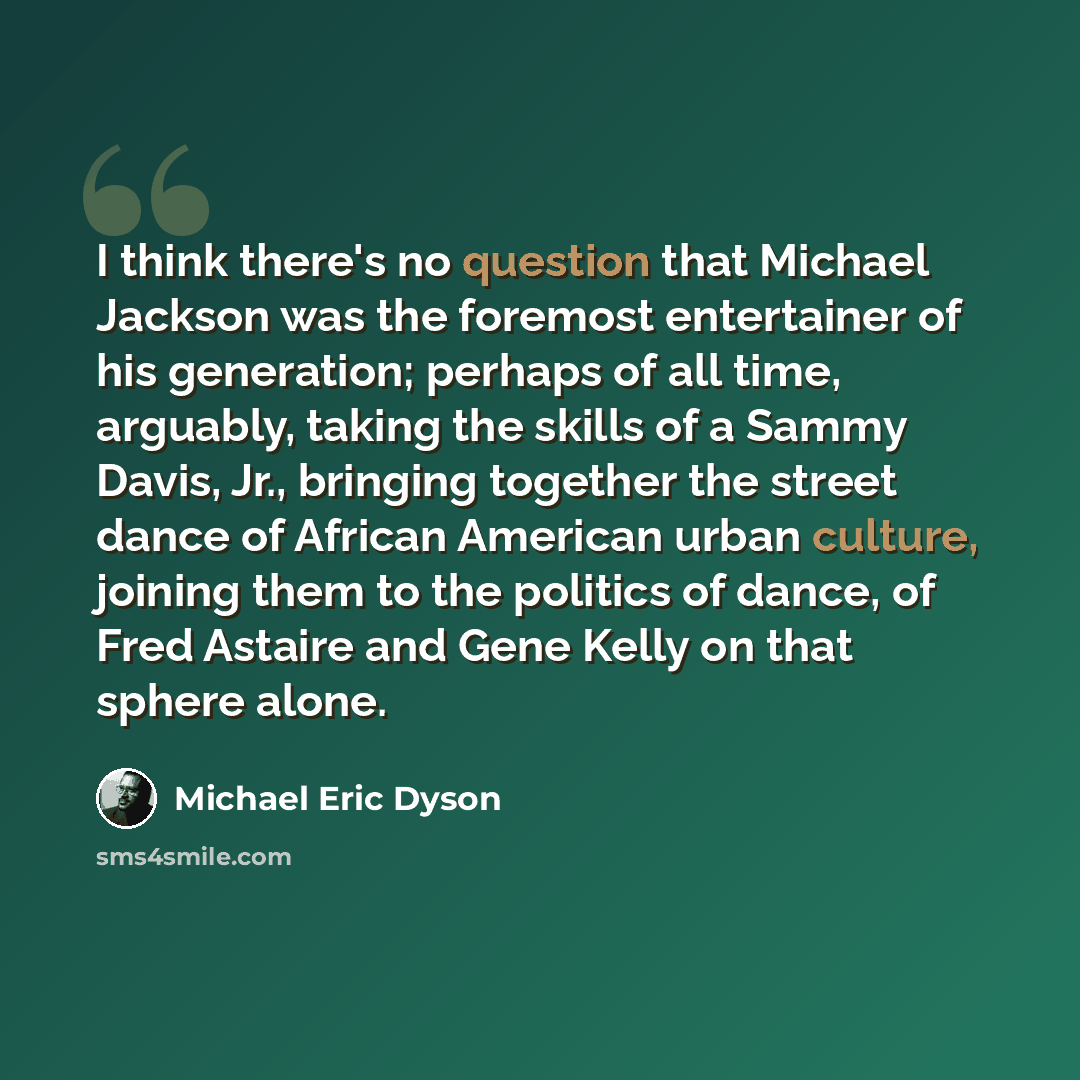“I think there's no question that Michael Jackson was the foremost entertainer of his generation; perhaps of all time, arguably, taking the skills of a Sammy Davis, Jr., bringing together the street dance of African American urban culture, joining them to the politics of dance, of Fred Astaire and…” quote by Michael Eric Dyson
