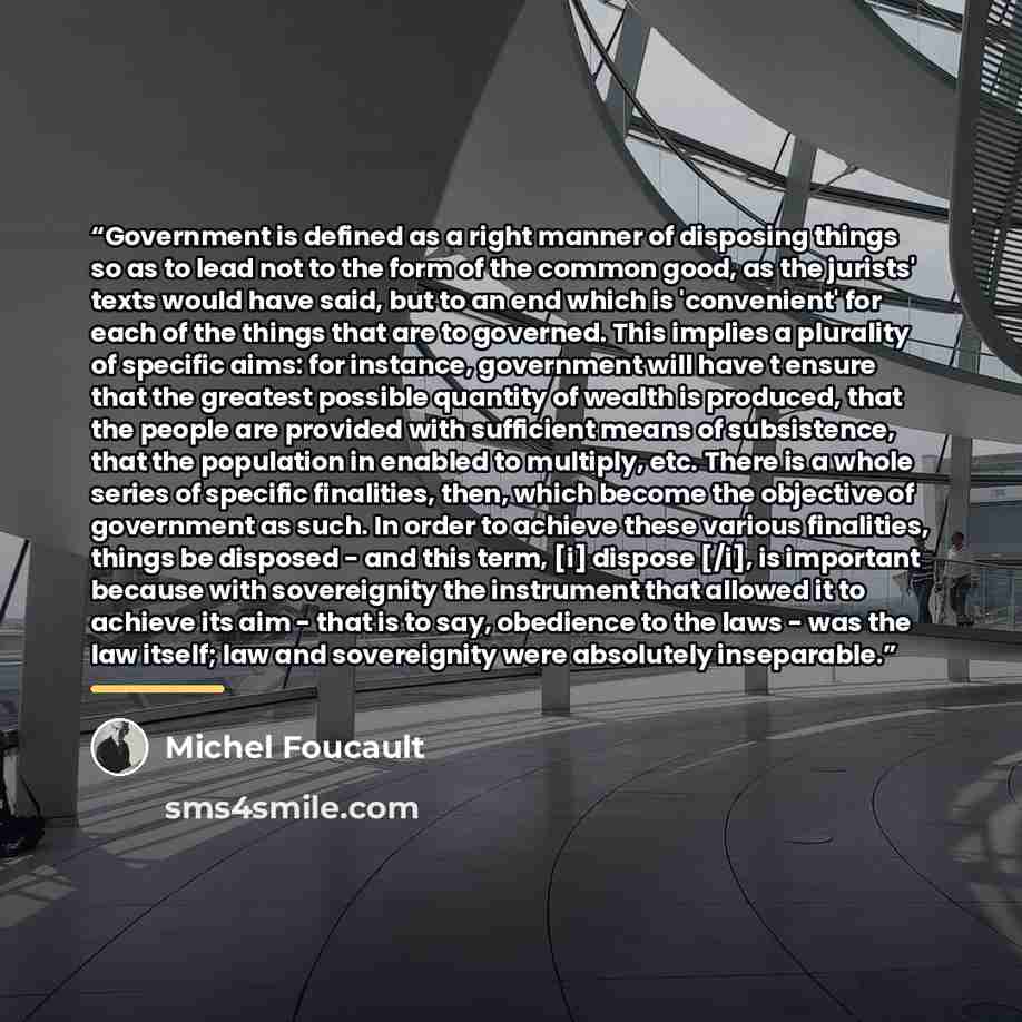 “Government is defined as a right manner of disposing things so as to lead not to the form of the common good, as the jurists' texts would have said, but to an end which is 'convenient' for each of the things that are to governed. This implies a plurality of specific aims: for instance, government…” quote by Michel Foucault