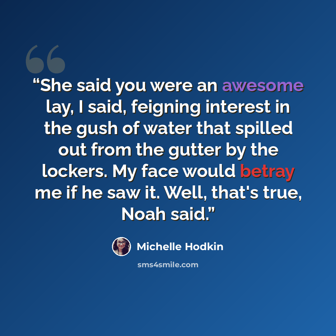 “She said you were an awesome lay, I said, feigning interest in the gush of water that spilled out from the gutter by the lockers. My face would betray me if he saw it. Well, that's true, Noah said.” quote by Michelle Hodkin