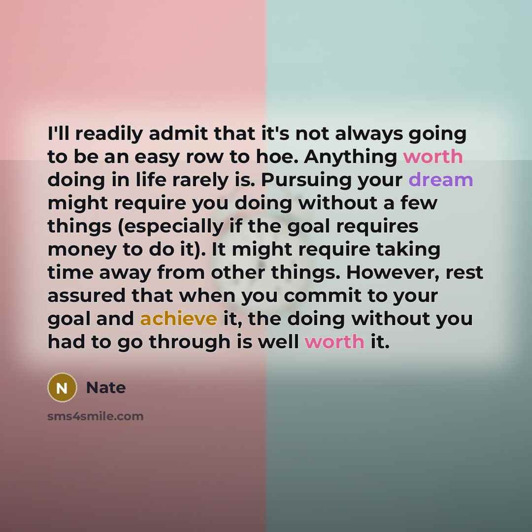 “I'll readily admit that it's not always going to be an easy row to hoe. Anything worth doing in life rarely is. Pursuing your dream might require you doing without a few things (especially if the goal requires money to do it). It might require taking time away from other things. However, rest…” quote by Nate