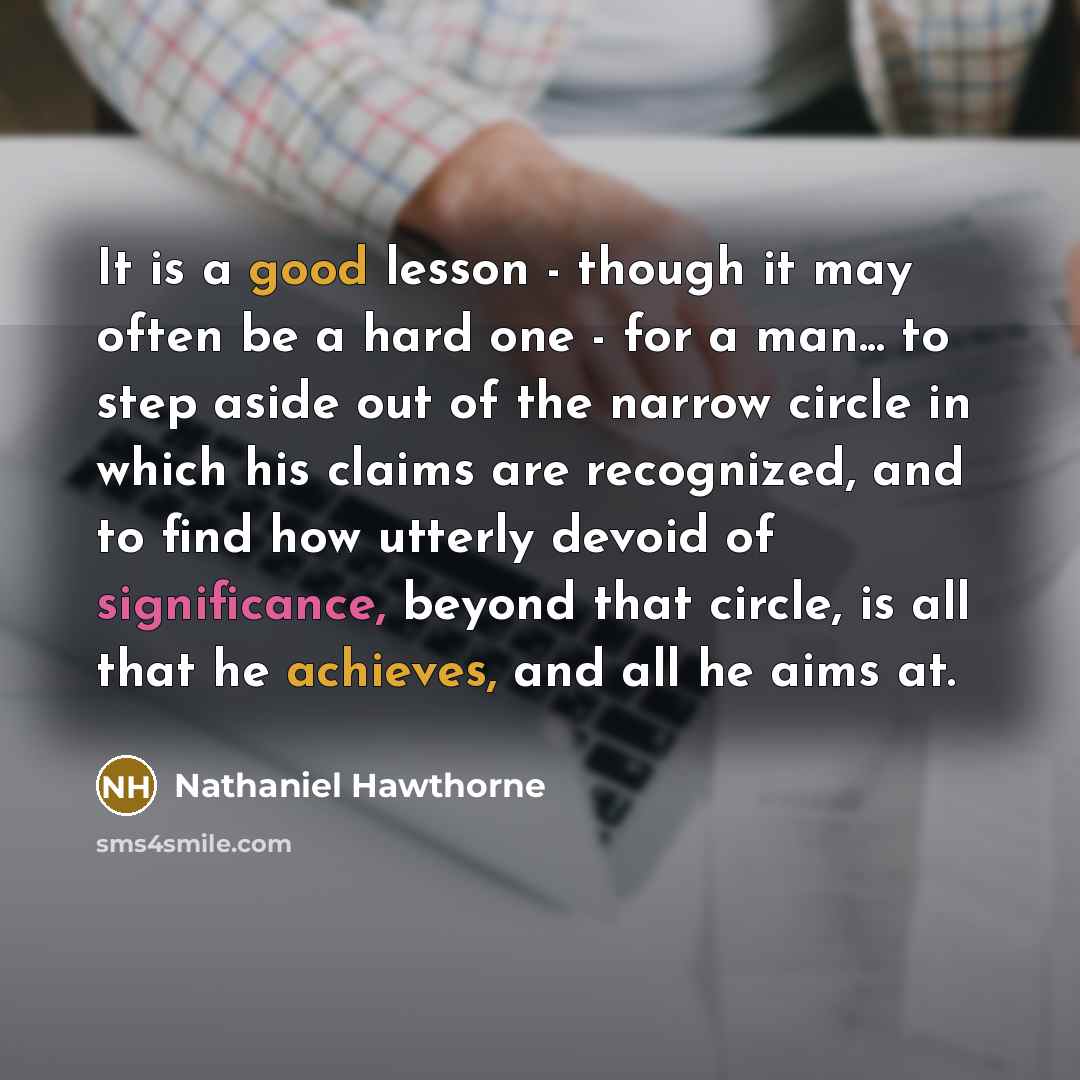 “It is a good lesson - though it may often be a hard one - for a man... to step aside out of the narrow circle in which his claims are recognized, and to find how utterly devoid of significance, beyond that circle, is all that he achieves, and all he aims at.” quote by Nathaniel Hawthorne