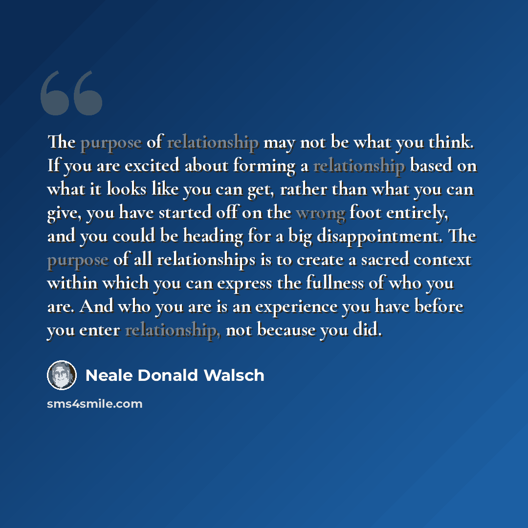 “The purpose of relationship may not be what you think. If you are excited about forming a relationship based on what it looks like you can get, rather than what you can give, you have started off on the wrong foot entirely, and you could be heading for a big disappointment. The purpose of all…” quote by Neale Donald Walsch