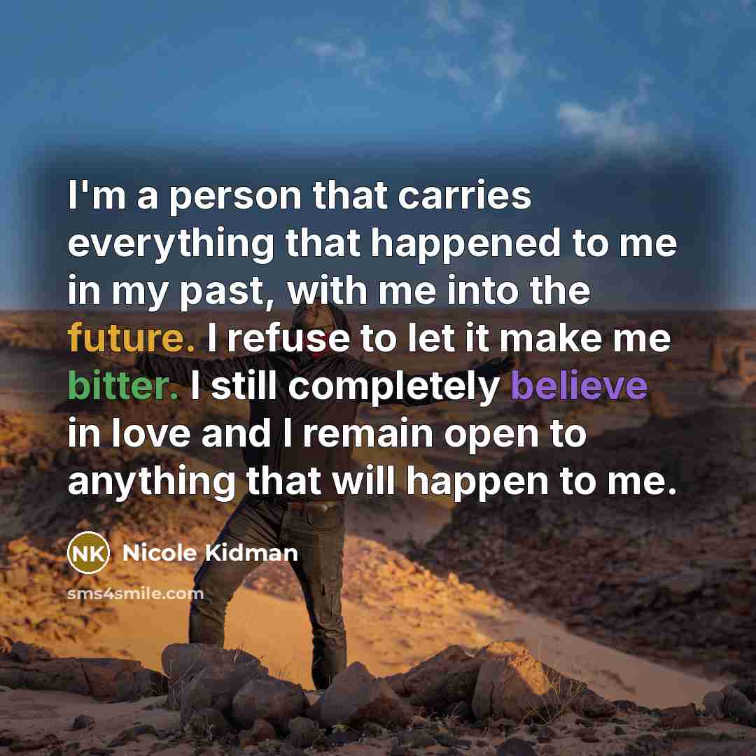 “I'm a person that carries everything that happened to me in my past, with me into the future. I refuse to let it make me bitter. I still completely believe in love and I remain open to anything that will happen to me.” quote by Nicole Kidman