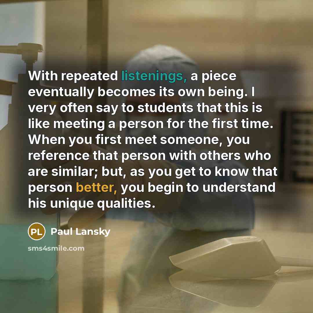 “With repeated listenings, a piece eventually becomes its own being. I very often say to students that this is like meeting a person for the first time. When you first meet someone, you reference that person with others who are similar; but, as you get to know that person better, you begin to…” quote by Paul Lansky