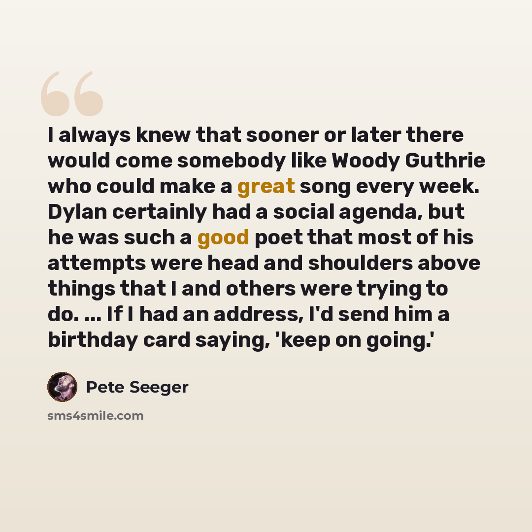 “I always knew that sooner or later there would come somebody like Woody Guthrie who could make a great song every week. Dylan certainly had a social agenda, but he was such a good poet that most of his attempts were head and shoulders above things that I and others were trying to do. ... If I had…” quote by Pete Seeger