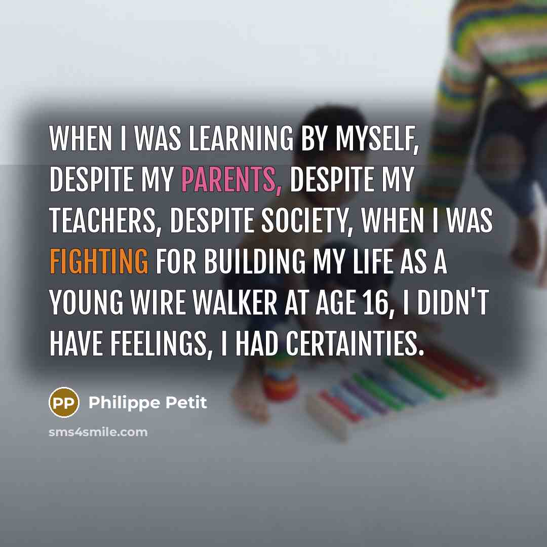 “When I was learning by myself, despite my parents, despite my teachers, despite society, when I was fighting for building my life as a young wire walker at age 16, I didn't have feelings, I had certainties.” quote by Philippe Petit