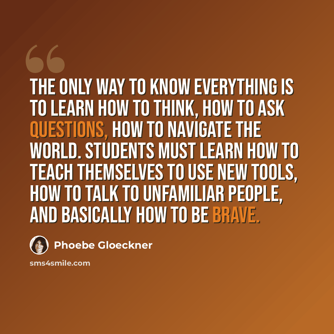 “The only way to know everything is to learn how to think, how to ask questions, how to navigate the world. Students must learn how to teach themselves to use new tools, how to talk to unfamiliar people, and basically how to be brave.” quote by Phoebe Gloeckner