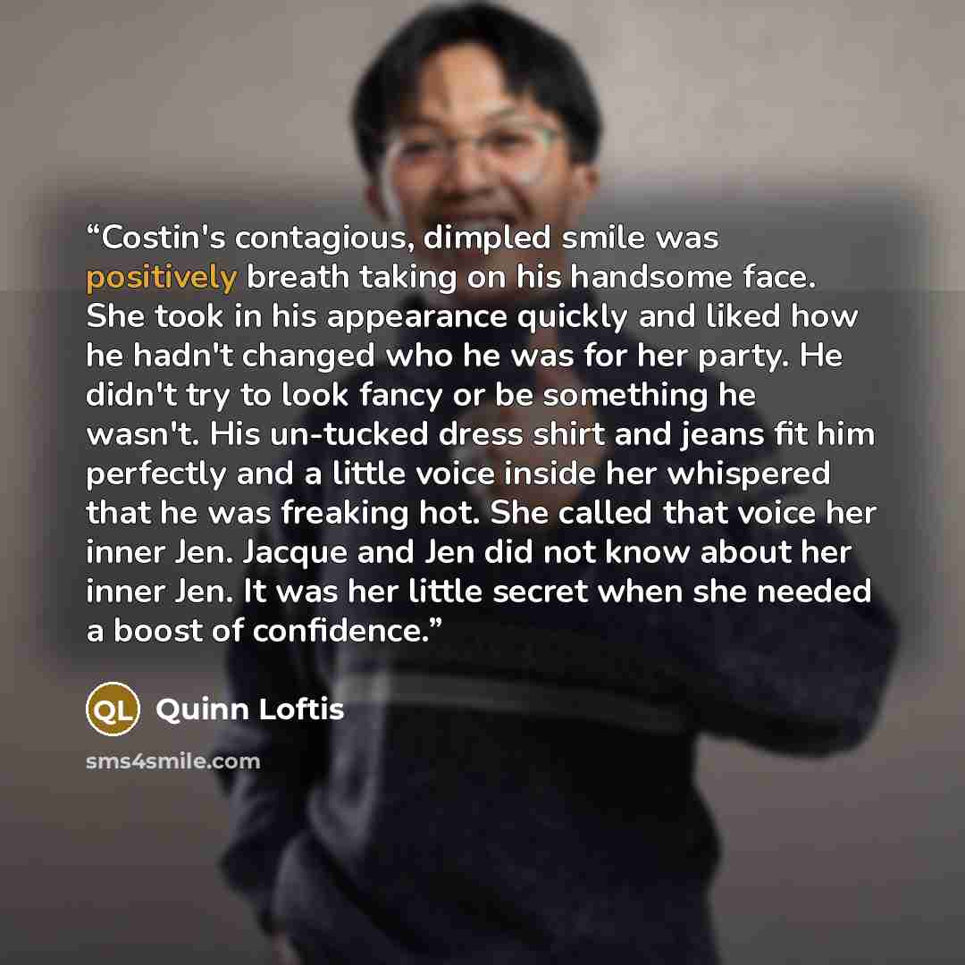 “Costin's contagious, dimpled smile was positively breath taking on his handsome face. She took in his appearance quickly and liked how he hadn't changed who he was for her party. He didn't try to look fancy or be something he wasn't. His un-tucked dress shirt and jeans fit him perfectly and a…” quote by Quinn Loftis