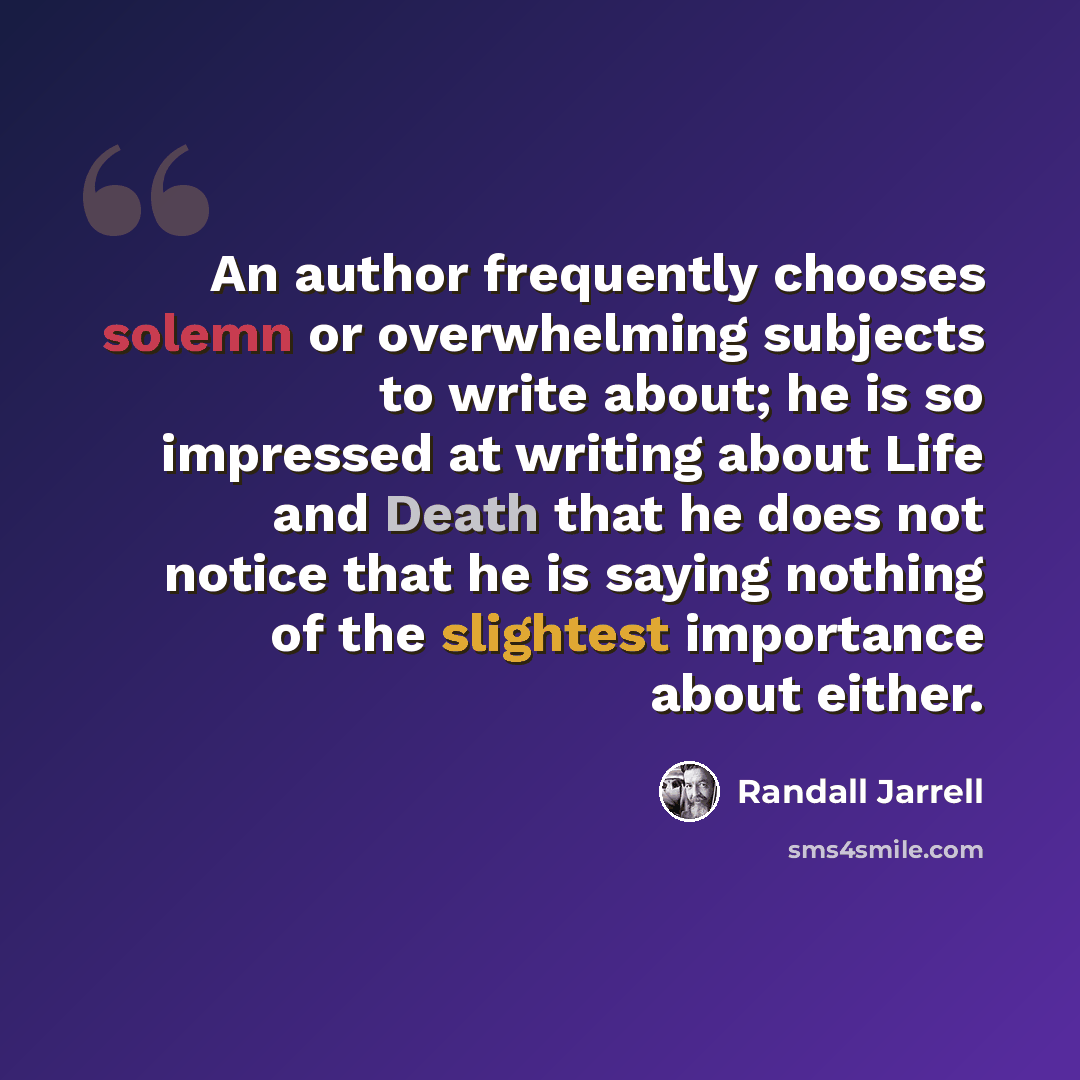 “An author frequently chooses solemn or overwhelming subjects to write about; he is so impressed at writing about Life and Death that he does not notice that he is saying nothing of the slightest importance about either.” quote by Randall Jarrell