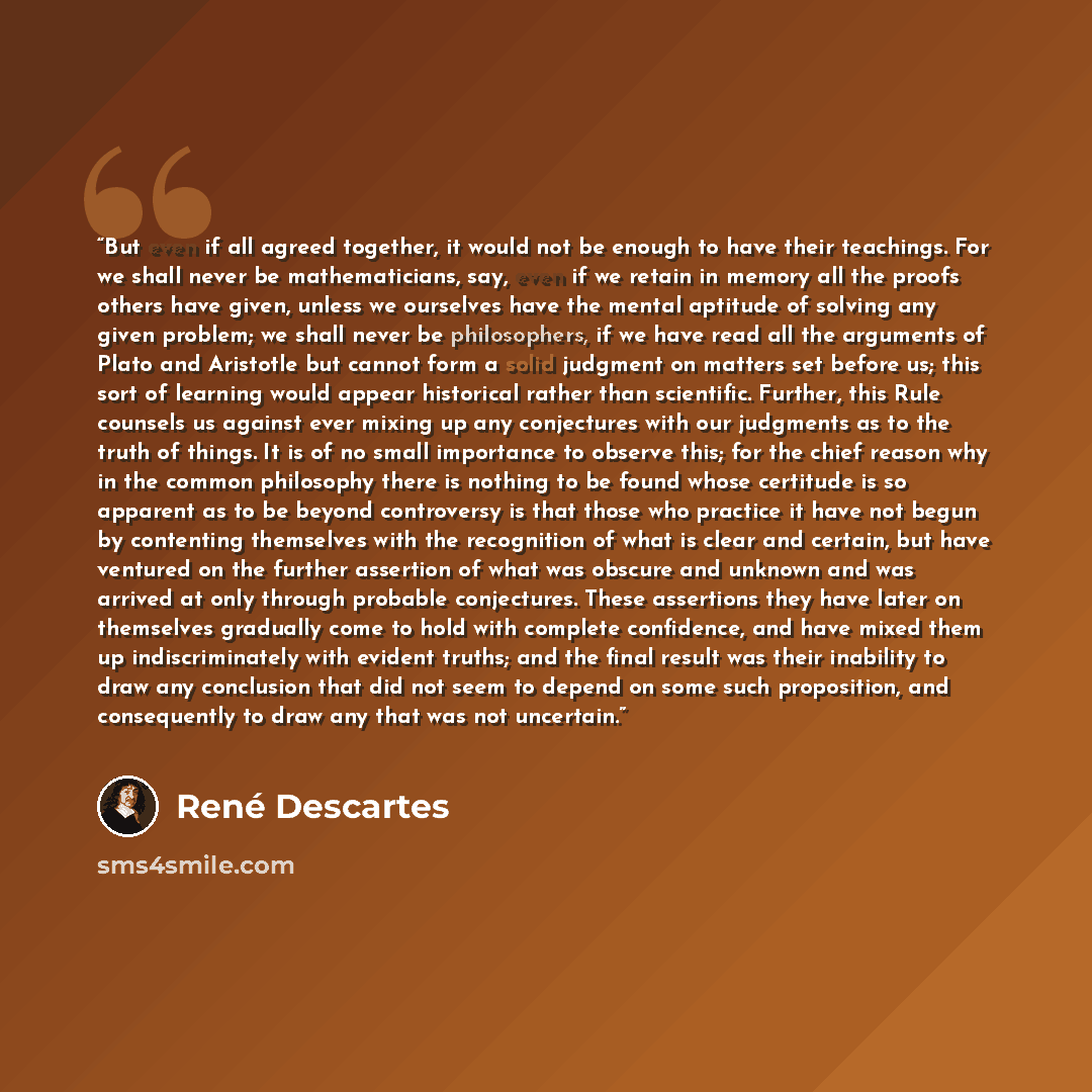 “But even if all agreed together, it would not be enough to have their teachings. For we shall never be mathematicians, say, even if we retain in memory all the proofs others have given, unless we ourselves have the mental aptitude of solving any given problem; we shall never be philosophers, if we…” quote by René Descartes