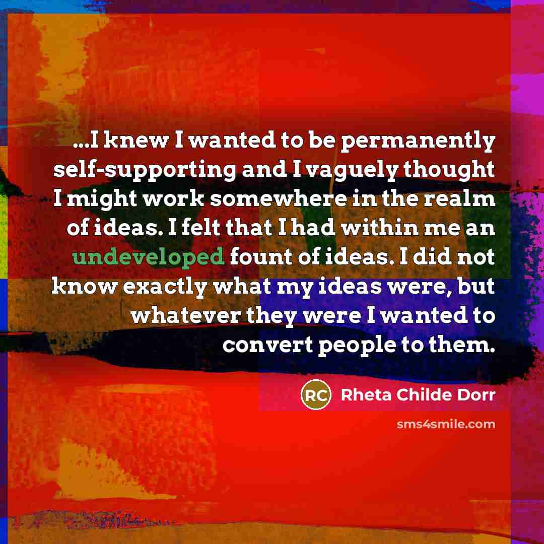 “...I knew I wanted to be permanently self-supporting and I vaguely thought I might work somewhere in the realm of ideas. I felt that I had within me an undeveloped fount of ideas. I did not know exactly what my ideas were, but whatever they were I wanted to convert people to them.” quote by Rheta Childe Dorr