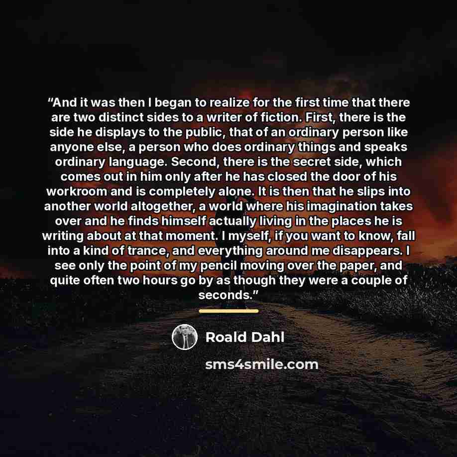 “And it was then I began to realize for the first time that there are two distinct sides to a writer of fiction. First, there is the side he displays to the public, that of an ordinary person like anyone else, a person who does ordinary things and speaks ordinary language. Second, there is the…” quote by Roald Dahl