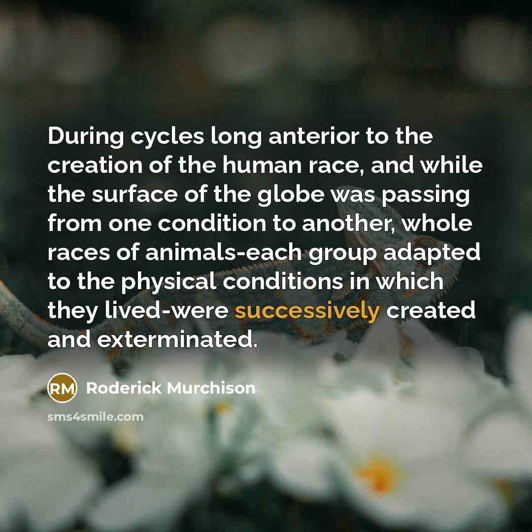 “During cycles long anterior to the creation of the human race, and while the surface of the globe was passing from one condition to another, whole races of animals-each group adapted to the physical conditions in which they lived-were successively created and exterminated.” quote by Roderick Murchison