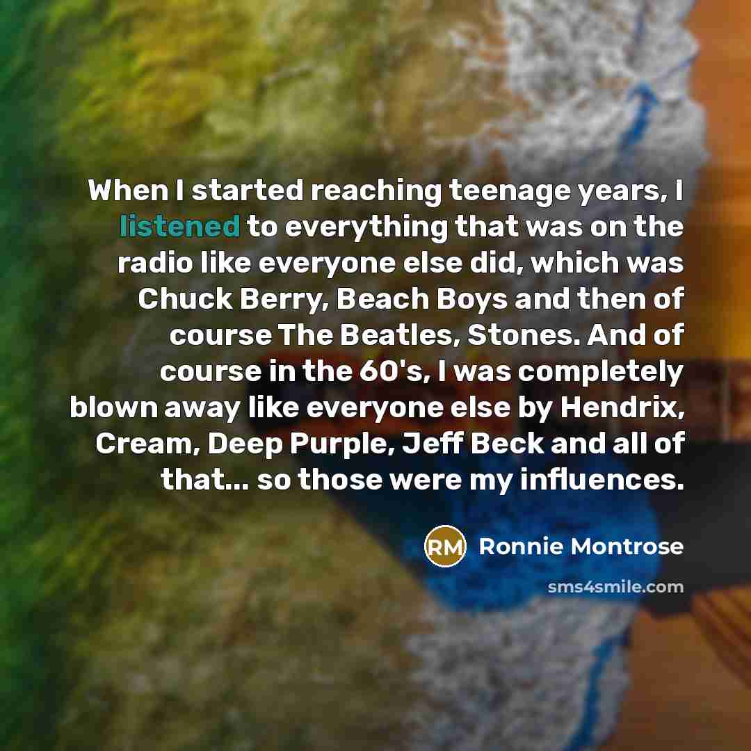 “When I started reaching teenage years, I listened to everything that was on the radio like everyone else did, which was Chuck Berry, Beach Boys and then of course The Beatles, Stones. And of course in the 60's, I was completely blown away like everyone else by Hendrix, Cream, Deep Purple, Jeff…” quote by Ronnie Montrose