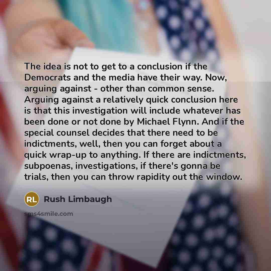 “The idea is not to get to a conclusion if the Democrats and the media have their way. Now, arguing against - other than common sense. Arguing against a relatively quick conclusion here is that this investigation will include whatever has been done or not done by Michael Flynn. And if the special…” quote by Rush Limbaugh