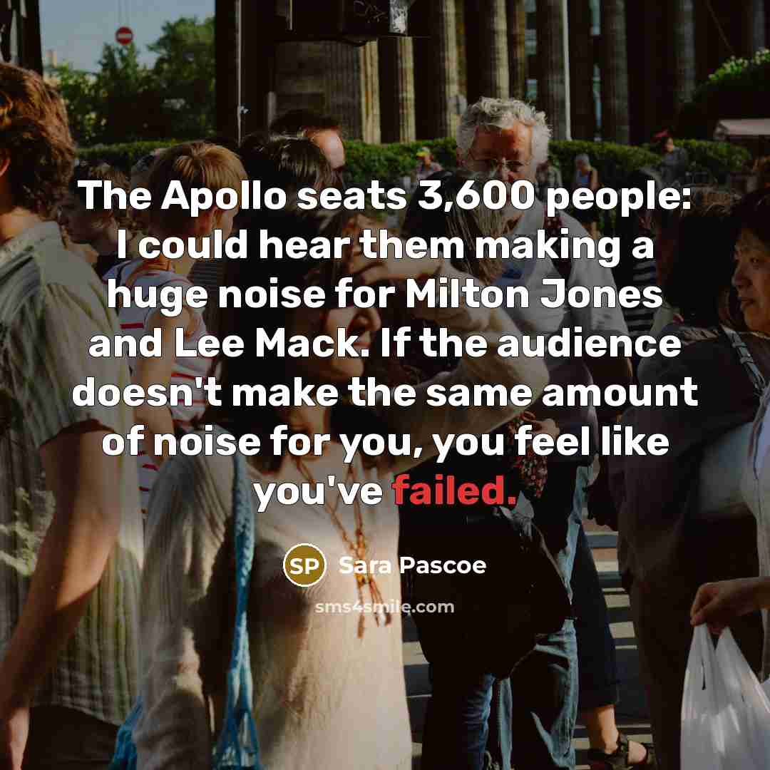 “The Apollo seats 3,600 people: I could hear them making a huge noise for Milton Jones and Lee Mack. If the audience doesn't make the same amount of noise for you, you feel like you've failed.” quote by Sara Pascoe
