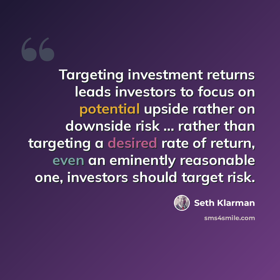 “Targeting investment returns leads investors to focus on potential upside rather on downside risk ... rather than targeting a desired rate of return, even an eminently reasonable one, investors should target risk.” quote by Seth Klarman