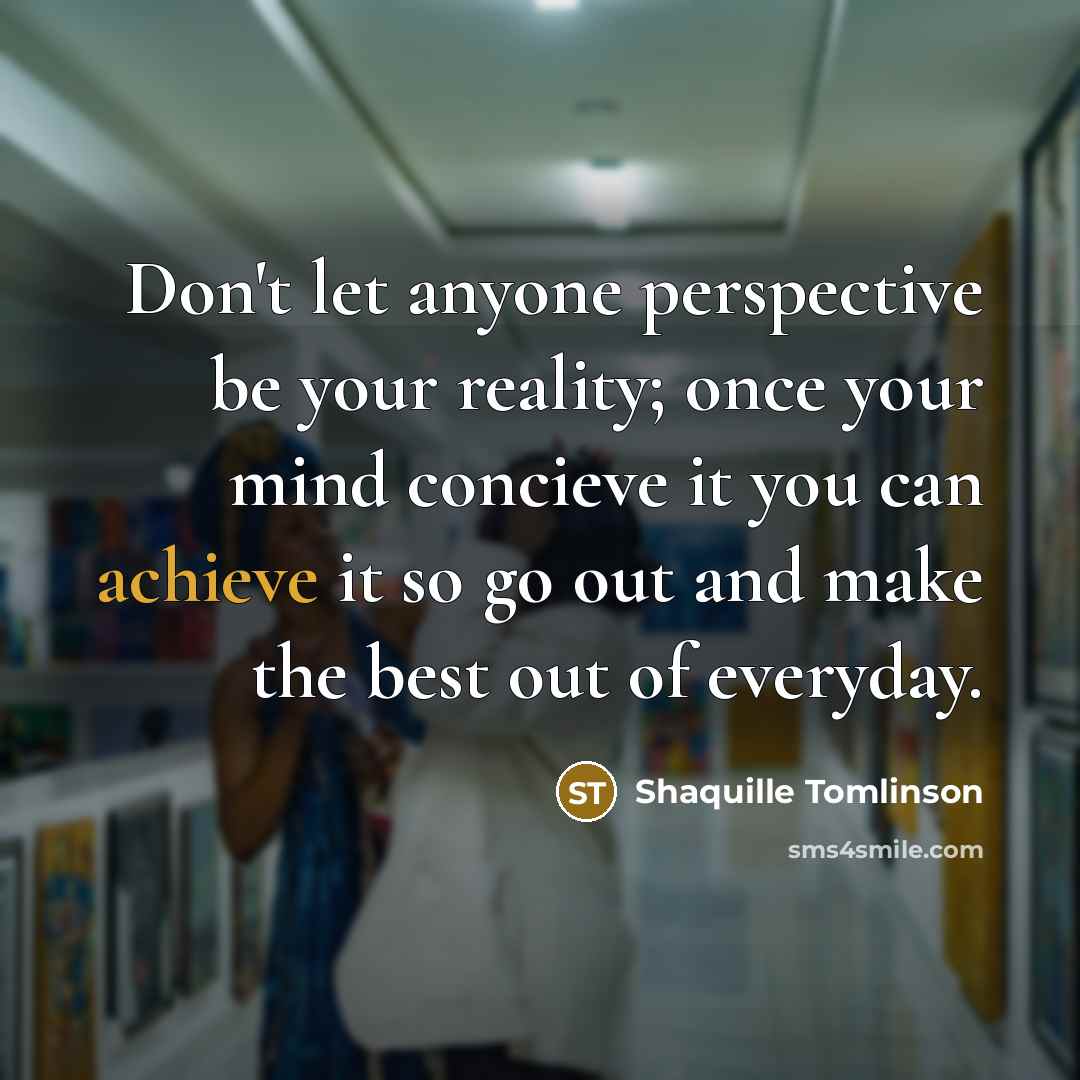 “Don't let anyone perspective be your reality; once your mind concieve it you can achieve it so go out and make the best out of everyday.” quote by Shaquille Tomlinson
