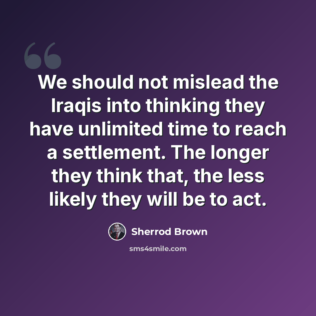 “We should not mislead the Iraqis into thinking they have unlimited time to reach a settlement. The longer they think that, the less likely they will be to act.” quote by Sherrod Brown