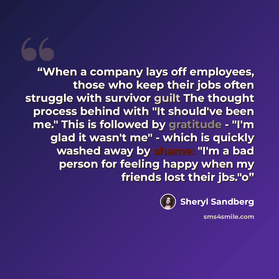“When a company lays off employees, those who keep their jobs often struggle with survivor guilt The thought process behind with "It should've been me." This is followed by gratitude - "I'm glad it wasn't me" - which is quickly washed away by shame: "I'm a bad person for feeling happy when my…” quote by Sheryl Sandberg