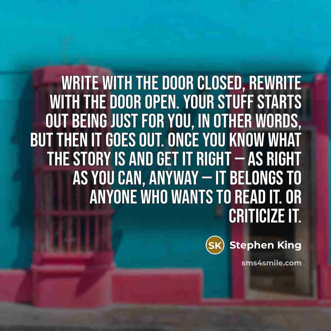 “Write with the door closed, rewrite with the door open. Your stuff starts out being just for you, in other words, but then it goes out. Once you know what the story is and get it right — as right as you can, anyway — it belongs to anyone who wants to read it. Or criticize it.” quote by Stephen King